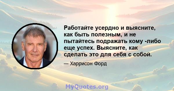 Работайте усердно и выясните, как быть полезным, и не пытайтесь подражать кому -либо еще успех. Выясните, как сделать это для себя с собой.