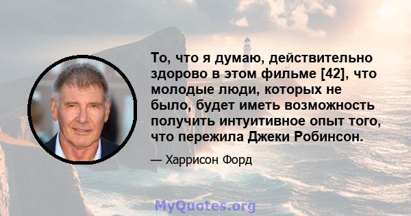 То, что я думаю, действительно здорово в этом фильме [42], что молодые люди, которых не было, будет иметь возможность получить интуитивное опыт того, что пережила Джеки Робинсон.