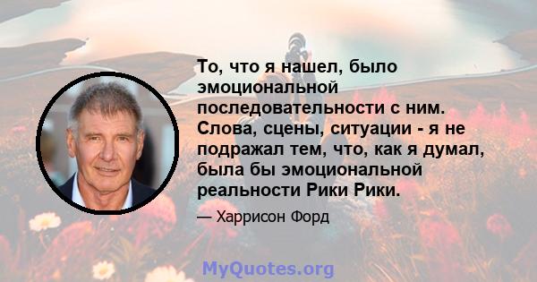 То, что я нашел, было эмоциональной последовательности с ним. Слова, сцены, ситуации - я не подражал тем, что, как я думал, была бы эмоциональной реальности Рики Рики.