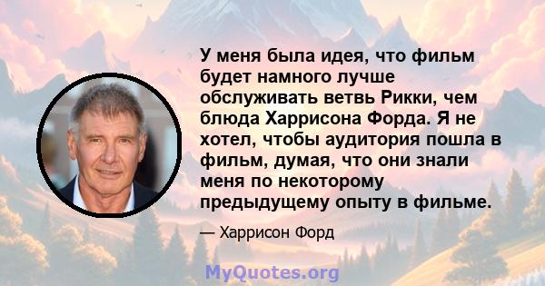 У меня была идея, что фильм будет намного лучше обслуживать ветвь Рикки, чем блюда Харрисона Форда. Я не хотел, чтобы аудитория пошла в фильм, думая, что они знали меня по некоторому предыдущему опыту в фильме.