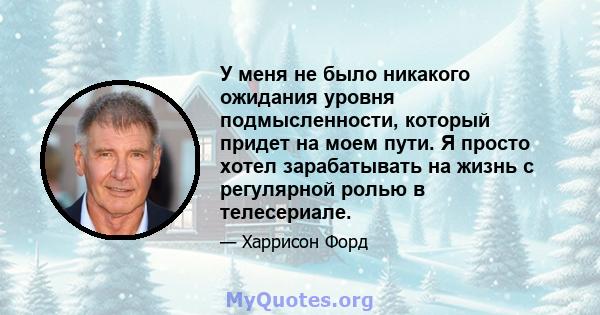 У меня не было никакого ожидания уровня подмысленности, который придет на моем пути. Я просто хотел зарабатывать на жизнь с регулярной ролью в телесериале.