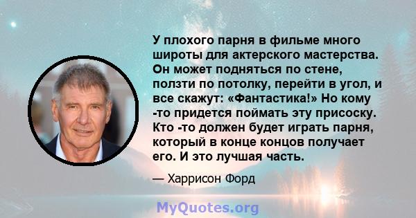 У плохого парня в фильме много широты для актерского мастерства. Он может подняться по стене, ползти по потолку, перейти в угол, и все скажут: «Фантастика!» Но кому -то придется поймать эту присоску. Кто -то должен