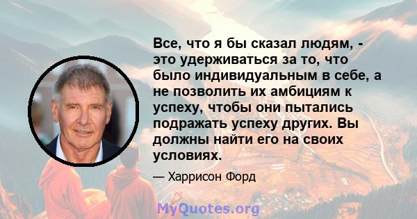 Все, что я бы сказал людям, - это удерживаться за то, что было индивидуальным в себе, а не позволить их амбициям к успеху, чтобы они пытались подражать успеху других. Вы должны найти его на своих условиях.