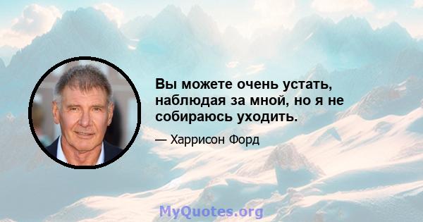 Вы можете очень устать, наблюдая за мной, но я не собираюсь уходить.