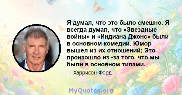 Я думал, что это было смешно. Я всегда думал, что «Звездные войны» и «Индиана Джонс» были в основном комедии. Юмор вышел из их отношений; Это произошло из -за того, что мы были в основном типами.