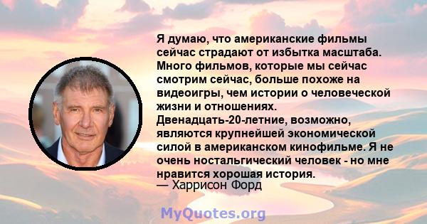 Я думаю, что американские фильмы сейчас страдают от избытка масштаба. Много фильмов, которые мы сейчас смотрим сейчас, больше похоже на видеоигры, чем истории о человеческой жизни и отношениях. Двенадцать-20-летние,