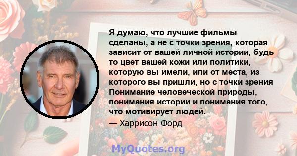 Я думаю, что лучшие фильмы сделаны, а не с точки зрения, которая зависит от вашей личной истории, будь то цвет вашей кожи или политики, которую вы имели, или от места, из которого вы пришли, но с точки зрения Понимание