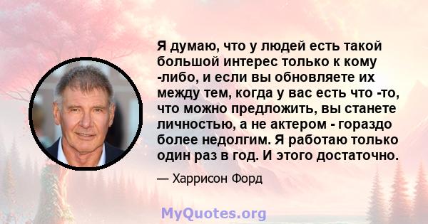 Я думаю, что у людей есть такой большой интерес только к кому -либо, и если вы обновляете их между тем, когда у вас есть что -то, что можно предложить, вы станете личностью, а не актером - гораздо более недолгим. Я