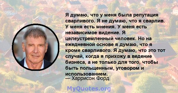 Я думаю, что у меня была репутация сварливого. Я не думаю, что я сварлив. У меня есть мнения. У меня есть независимое видение. Я целеустремленный человек. Но на ежедневной основе я думаю, что я кроме сварливого. Я