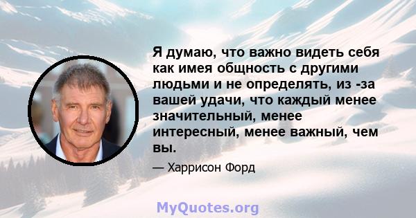 Я думаю, что важно видеть себя как имея общность с другими людьми и не определять, из -за вашей удачи, что каждый менее значительный, менее интересный, менее важный, чем вы.