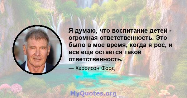 Я думаю, что воспитание детей - огромная ответственность. Это было в мое время, когда я рос, и все еще остается такой ответственность.