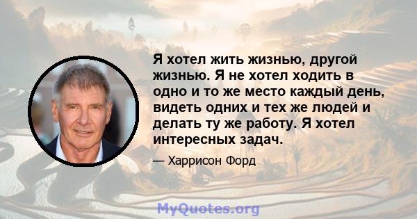 Я хотел жить жизнью, другой жизнью. Я не хотел ходить в одно и то же место каждый день, видеть одних и тех же людей и делать ту же работу. Я хотел интересных задач.