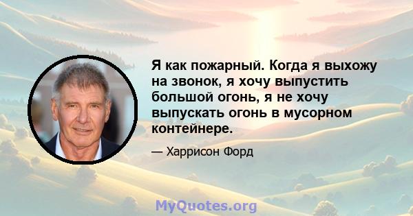 Я как пожарный. Когда я выхожу на звонок, я хочу выпустить большой огонь, я не хочу выпускать огонь в мусорном контейнере.