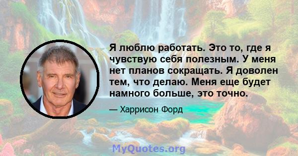 Я люблю работать. Это то, где я чувствую себя полезным. У меня нет планов сокращать. Я доволен тем, что делаю. Меня еще будет намного больше, это точно.