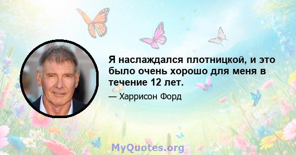 Я наслаждался плотницкой, и это было очень хорошо для меня в течение 12 лет.