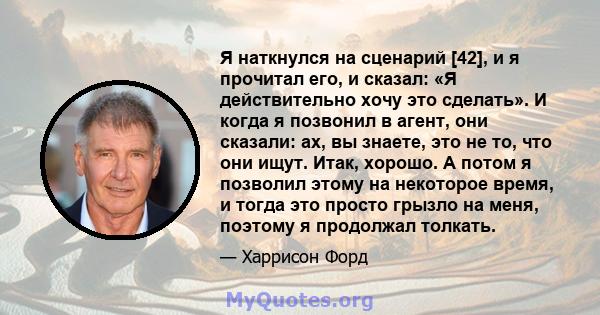 Я наткнулся на сценарий [42], и я прочитал его, и сказал: «Я действительно хочу это сделать». И когда я позвонил в агент, они сказали: ах, вы знаете, это не то, что они ищут. Итак, хорошо. А потом я позволил этому на