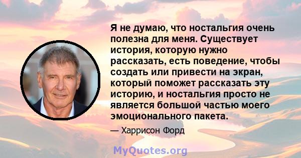 Я не думаю, что ностальгия очень полезна для меня. Существует история, которую нужно рассказать, есть поведение, чтобы создать или привести на экран, который поможет рассказать эту историю, и ностальгия просто не