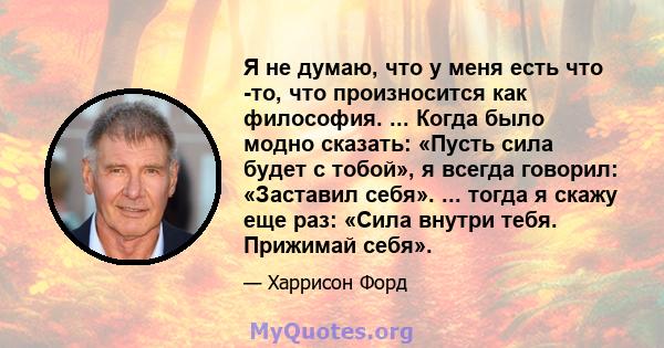 Я не думаю, что у меня есть что -то, что произносится как философия. ... Когда было модно сказать: «Пусть сила будет с тобой», я всегда говорил: «Заставил себя». ... тогда я скажу еще раз: «Сила внутри тебя. Прижимай