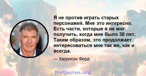 Я не против играть старых персонажей. Мне это интересно. Есть части, которые я не мог получить, когда мне было 30 лет. Таким образом, это продолжает интересоваться мне так же, как и всегда.