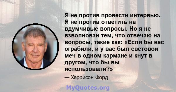 Я не против провести интервью. Я не против ответить на вдумчивые вопросы. Но я не взволнован тем, что отвечаю на вопросы, такие как: «Если бы вас ограбили, и у вас был световой меч в одном кармане и кнут в другом, что