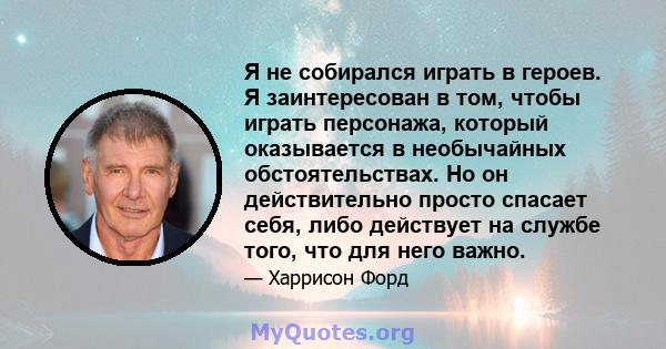 Я не собирался играть в героев. Я заинтересован в том, чтобы играть персонажа, который оказывается в необычайных обстоятельствах. Но он действительно просто спасает себя, либо действует на службе того, что для него