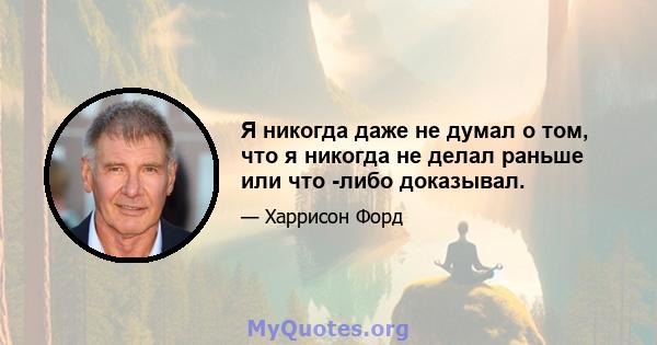 Я никогда даже не думал о том, что я никогда не делал раньше или что -либо доказывал.