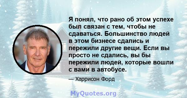 Я понял, что рано об этом успехе был связан с тем, чтобы не сдаваться. Большинство людей в этом бизнесе сдались и пережили другие вещи. Если вы просто не сдались, вы бы пережили людей, которые вошли с вами в автобусе.