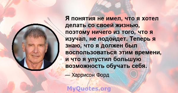 Я понятия не имел, что я хотел делать со своей жизнью, поэтому ничего из того, что я изучал, не подойдет. Теперь я знаю, что я должен был воспользоваться этим времени, и что я упустил большую возможность обучать себя.