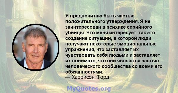 Я предпочитаю быть частью положительного утверждения. Я не заинтересован в психике серийного убийцы. Что меня интересует, так это создание ситуации, в которой люди получают некоторые эмоциональные упражнения, что