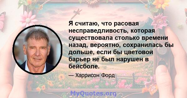 Я считаю, что расовая несправедливость, которая существовала столько времени назад, вероятно, сохранилась бы дольше, если бы цветовой барьер не был нарушен в бейсболе.