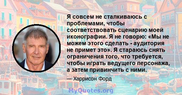 Я совсем не сталкиваюсь с проблемами, чтобы соответствовать сценарию моей иконографии. Я не говорю: «Мы не можем этого сделать - аудитория не примет это». Я стараюсь снять ограничения того, что требуется, чтобы играть