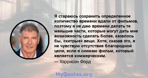 Я стараюсь сохранить определенное количество времени вдали от фильмов, поэтому я не даю времени делать те меньшие части, которые могут дать мне возможность сделать более, казалось бы, «хитрые» вещи. Хотя, сказав это, я