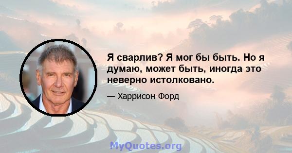 Я сварлив? Я мог бы быть. Но я думаю, может быть, иногда это неверно истолковано.