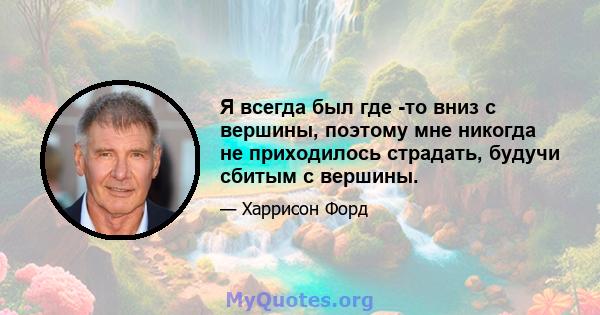 Я всегда был где -то вниз с вершины, поэтому мне никогда не приходилось страдать, будучи сбитым с вершины.