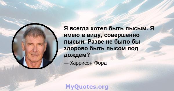 Я всегда хотел быть лысым. Я имею в виду, совершенно лысый. Разве не было бы здорово быть лысом под дождем?