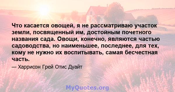 Что касается овощей, я не рассматриваю участок земли, посвященный им, достойным почетного названия сада. Овощи, конечно, являются частью садоводства, но наименьшее, последнее, для тех, кому не нужно их воспитывать,