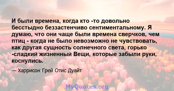 И были времена, когда кто -то довольно бесстыдно беззастенчиво сентиментальному. Я думаю, что они чаще были времена сверчков, чем птиц - когда не было невозможно не чувствовать, как другая сущность солнечного света,