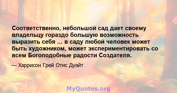 Соответственно, небольшой сад дает своему владельцу гораздо большую возможность выразить себя ... в саду любой человек может быть художником, может экспериментировать со всем Богоподобные радости Создателя.