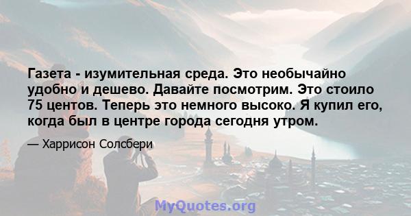 Газета - изумительная среда. Это необычайно удобно и дешево. Давайте посмотрим. Это стоило 75 центов. Теперь это немного высоко. Я купил его, когда был в центре города сегодня утром.