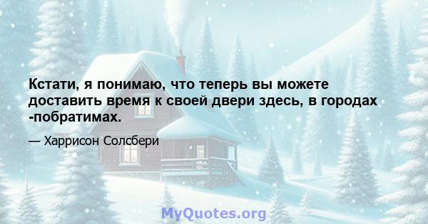 Кстати, я понимаю, что теперь вы можете доставить время к своей двери здесь, в городах -побратимах.