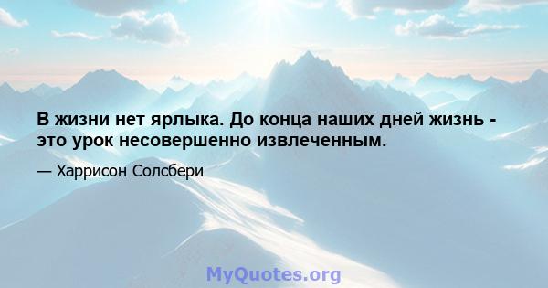 В жизни нет ярлыка. До конца наших дней жизнь - это урок несовершенно извлеченным.