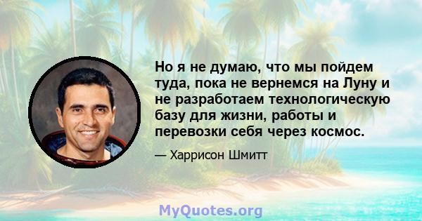 Но я не думаю, что мы пойдем туда, пока не вернемся на Луну и не разработаем технологическую базу для жизни, работы и перевозки себя через космос.