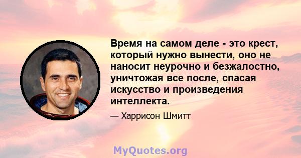 Время на самом деле - это крест, который нужно вынести, оно не наносит неурочно и безжалостно, уничтожая все после, спасая искусство и произведения интеллекта.