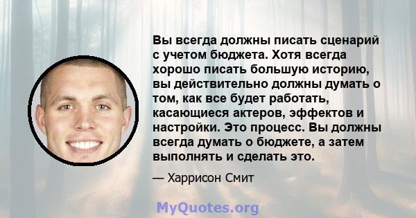 Вы всегда должны писать сценарий с учетом бюджета. Хотя всегда хорошо писать большую историю, вы действительно должны думать о том, как все будет работать, касающиеся актеров, эффектов и настройки. Это процесс. Вы