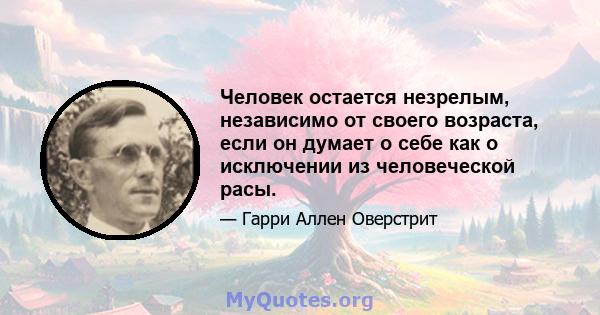 Человек остается незрелым, независимо от своего возраста, если он думает о себе как о исключении из человеческой расы.