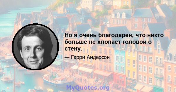 Но я очень благодарен, что никто больше не хлопает головой о стену.