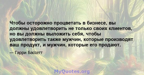 Чтобы осторожно процветать в бизнесе, вы должны удовлетворить не только своих клиентов, но вы должны выложить себя, чтобы удовлетворить также мужчин, которые производят ваш продукт, и мужчин, которые его продают.