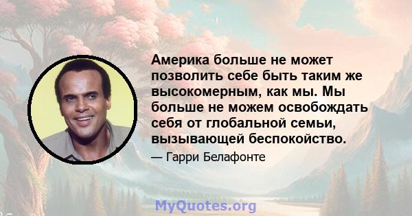 Америка больше не может позволить себе быть таким же высокомерным, как мы. Мы больше не можем освобождать себя от глобальной семьи, вызывающей беспокойство.