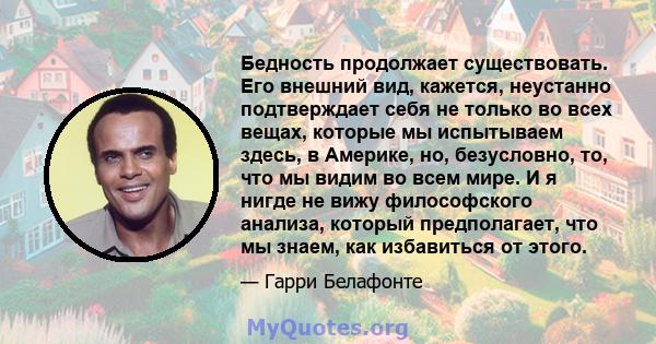 Бедность продолжает существовать. Его внешний вид, кажется, неустанно подтверждает себя не только во всех вещах, которые мы испытываем здесь, в Америке, но, безусловно, то, что мы видим во всем мире. И я нигде не вижу