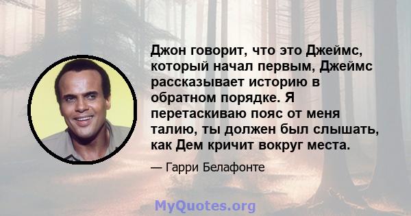 Джон говорит, что это Джеймс, который начал первым, Джеймс рассказывает историю в обратном порядке. Я перетаскиваю пояс от меня талию, ты должен был слышать, как Дем кричит вокруг места.